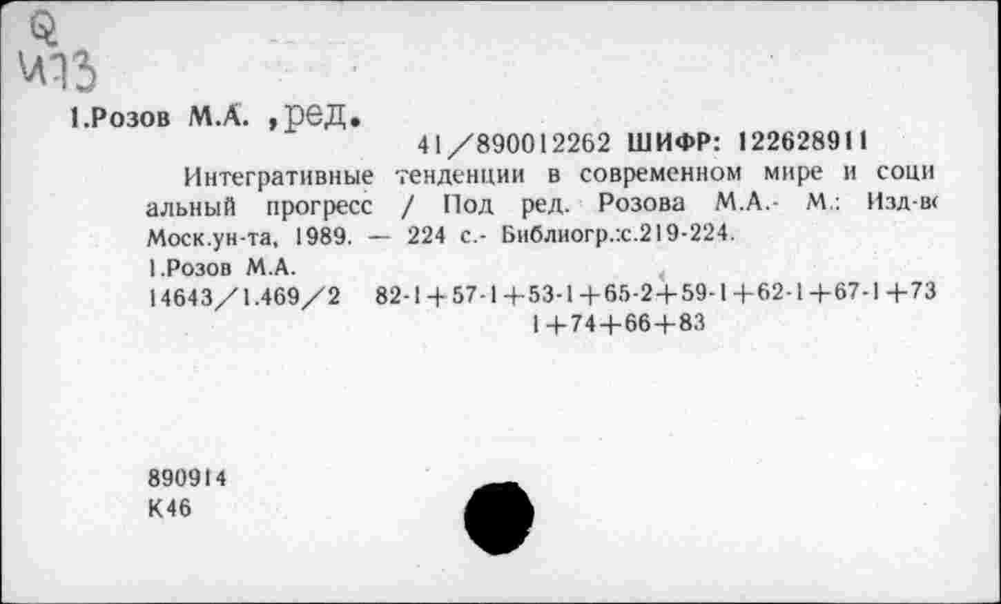 ﻿1.Розов М.А. ,ред.
41/890012262 ШИФР: 122628911
Интегративные тенденции в современном мире и сони альный прогресс / Под ред. Розова М.А.- М.: Изд-в< Моск.ун-та, 1989. — 224 с.- Библиогр.:с.219-224.
1.Розов М.А.
14643/1.469/2	82-1+57-1+53-1+65-2+59-1+62-1+67-1+73
1+74 + 66+83
890914
К46